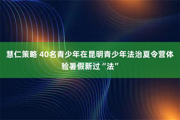 慧仁策略 40名青少年在昆明青少年法治夏令营体验暑假新过“法”