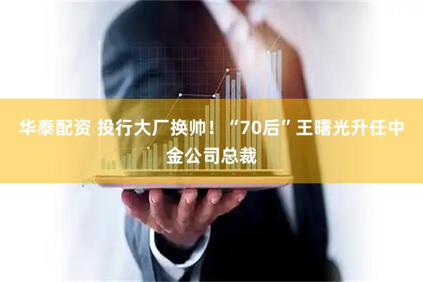 华泰配资 投行大厂换帅！“70后”王曙光升任中金公司总裁