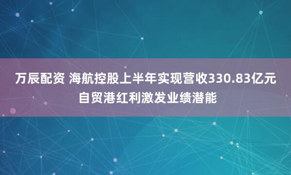 万辰配资 海航控股上半年实现营收330.83亿元 自贸港红利激发业绩潜能