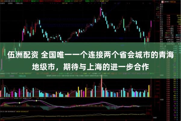 伍洲配资 全国唯一一个连接两个省会城市的青海地级市，期待与上海的进一步合作