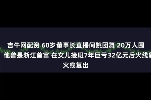 吉牛网配资 60岁董事长直播间跳团舞 20万人围观！他曾是浙江首富 在女儿接班7年巨亏32亿元后火线复出