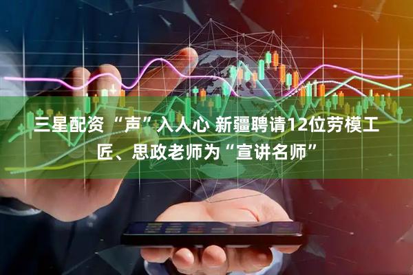 三星配资 “声”入人心 新疆聘请12位劳模工匠、思政老师为“宣讲名师”