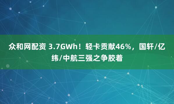 众和网配资 3.7GWh！轻卡贡献46%，国轩/亿纬/中航三强之争胶着