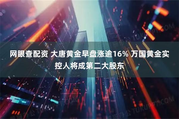 网眼查配资 大唐黄金早盘涨逾16% 万国黄金实控人将成第二大股东