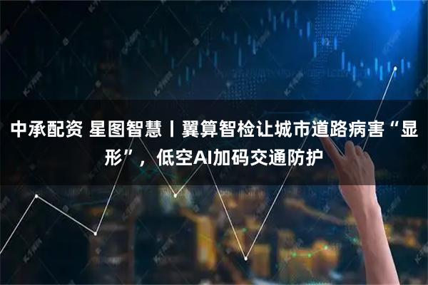 中承配资 星图智慧丨翼算智检让城市道路病害“显形”，低空AI加码交通防护
