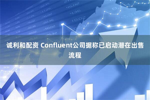 诚利和配资 Confluent公司据称已启动潜在出售流程