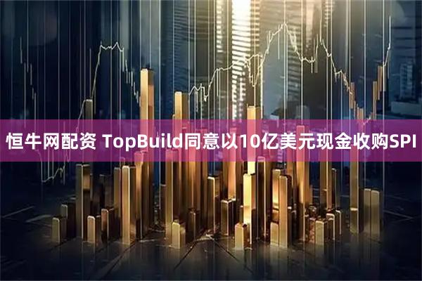 恒牛网配资 TopBuild同意以10亿美元现金收购SPI