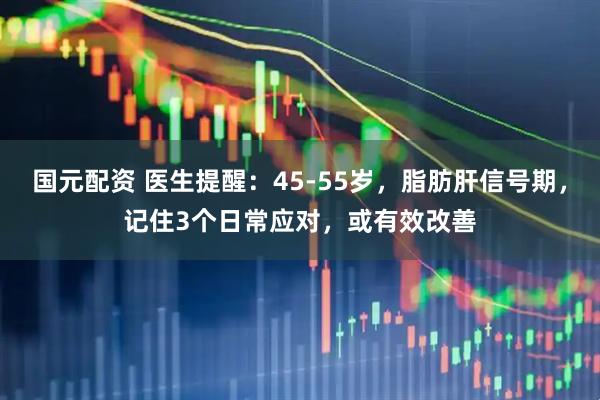 国元配资 医生提醒：45-55岁，脂肪肝信号期，记住3个日常应对，或有效改善