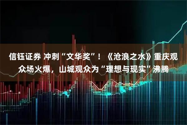 信钰证券 冲刺“文华奖”！《沧浪之水》重庆观众场火爆，山城观众为“理想与现实”沸腾