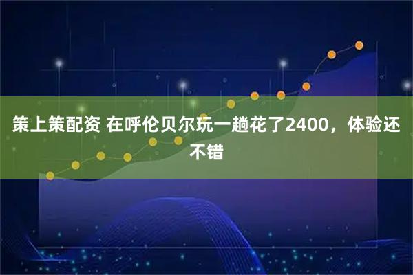 策上策配资 在呼伦贝尔玩一趟花了2400，体验还不错