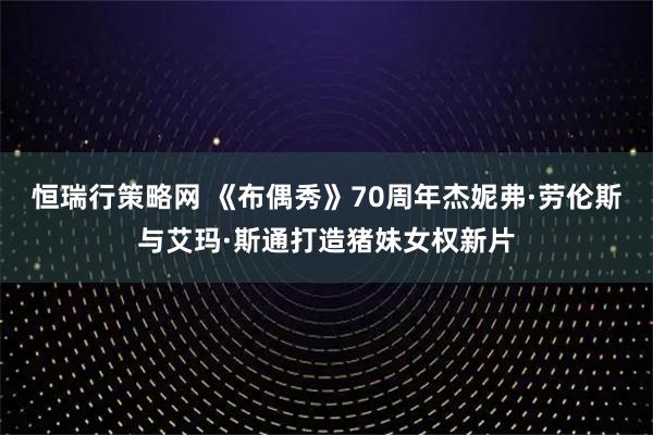 恒瑞行策略网 《布偶秀》70周年杰妮弗·劳伦斯与艾玛·斯通打造猪妹女权新片