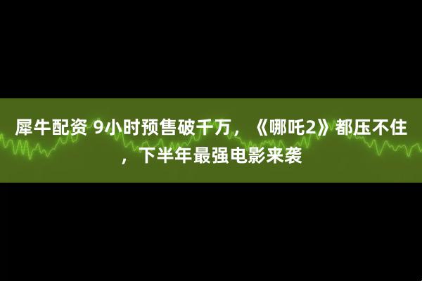 犀牛配资 9小时预售破千万，《哪吒2》都压不住，下半年最强电影来袭