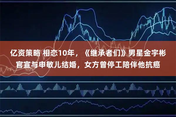 亿资策略 相恋10年，《继承者们》男星金宇彬官宣与申敏儿结婚，女方曾停工陪伴他抗癌