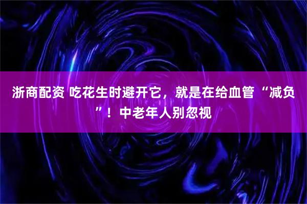 浙商配资 吃花生时避开它，就是在给血管 “减负”！中老年人别忽视