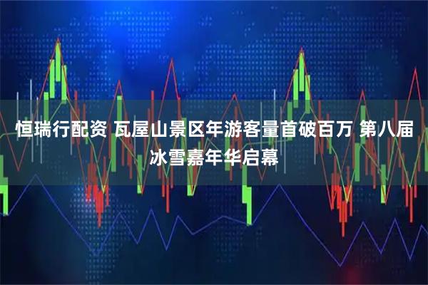 恒瑞行配资 瓦屋山景区年游客量首破百万 第八届冰雪嘉年华启幕