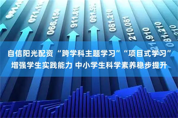 自信阳光配资 “跨学科主题学习”“项目式学习”增强学生实践能力 中小学生科学素养稳步提升