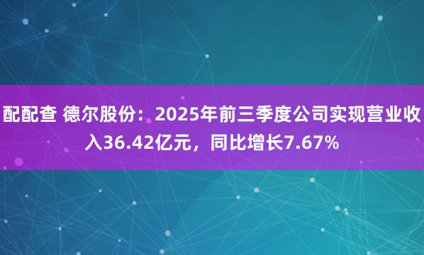 配配查 德尔股份：2025年前三季度公司实现营业收入36.42亿元，同比增长7.67%