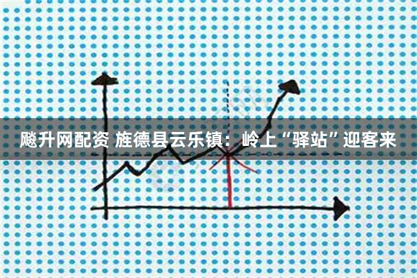飚升网配资 旌德县云乐镇：岭上“驿站”迎客来