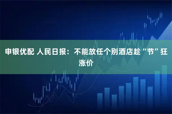 申银优配 人民日报：不能放任个别酒店趁“节”狂涨价