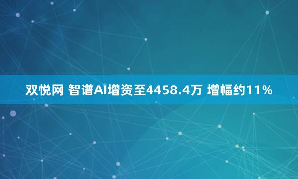 双悦网 智谱AI增资至4458.4万 增幅约11%