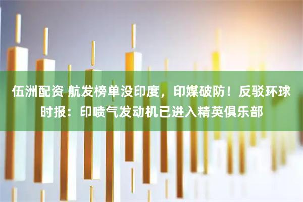 伍洲配资 航发榜单没印度，印媒破防！反驳环球时报：印喷气发动机已进入精英俱乐部